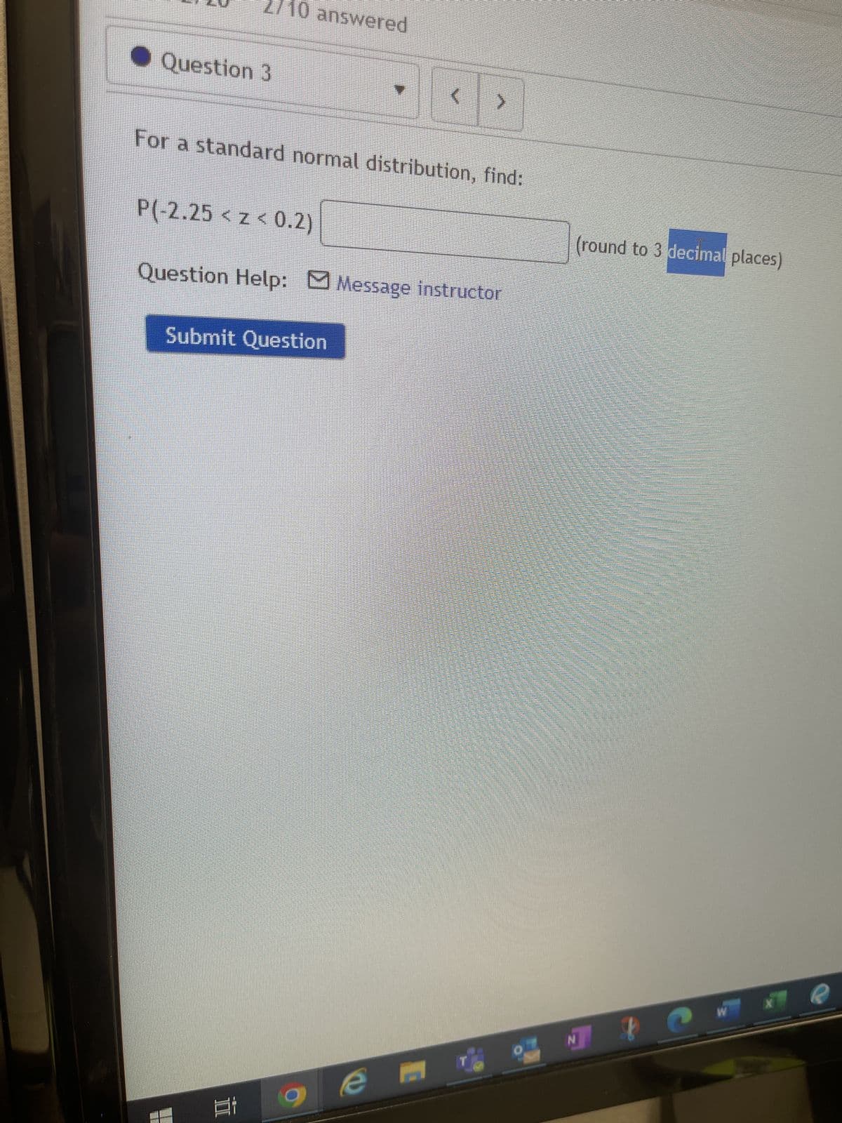 **Question 3**

For a standard normal distribution, find:

\[ P(-2.25 < z < 0.2) \]

(rounded to 3 decimal places)

**Question Help:** 