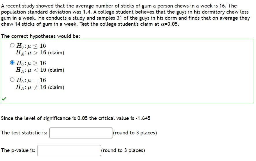 A recent study showed that the average number of sticks of gum a person chews in a week is 16. The
population standard deviation was 1.4. A college student believes that the guys in his dormitory chew less
gum in a week. He conducts a study and samples 31 of the guys in his dorm and finds that on average they
chew 14 sticks of gum in a week. Test the college student's claim at a-0.05.
The correct hypotheses would be:
Ο Ηo: μ < 16
HA:
Ο Η: μ >
HA:
16 (claim)
16
16 (claim)
Ho:
Ο Ηρ: μ = 16
HA16 (claim)
Since the level of significance is 0.05 the critical value is -1.645
(round to 3 places)
The p-value is:
The test statistic is:
(round to 3 places)