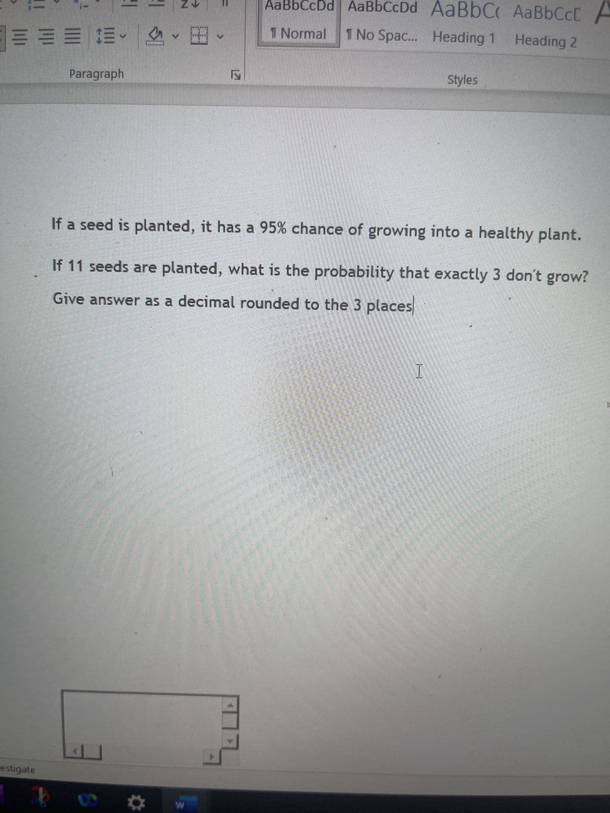 == $.
estigate
Paragraph
G
S
AaBbCcDd AaBbCcDd AaBbC, AaBbCcL
1 Normal 1 No Spac... Heading 1
Heading 2
If a seed is planted, it has a 95% chance of growing into a healthy plant.
If 11 seeds are planted, what is the probability that exactly 3 don't grow?
Give answer as a decimal rounded to the 3 places
W
Styles
I