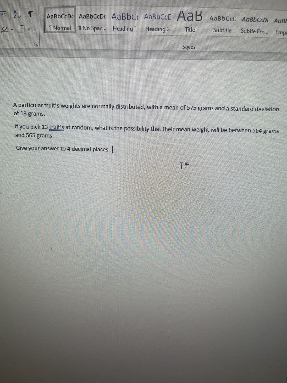 EL T
SII
AaBbCcDc AaBbCcD. AaBbC
1 Normal 1 No Spac... Heading 1
AaBbCcE
Heading 2
дав
AaB AaBb CCC AaBb CcD AaBb
Title
Subtitle Subtle Em... Empl
Styles
A particular fruit's weights are normally distributed, with a mean of 575 grams and a standard deviation
of 13 grams.
If you pick 13 fruit's at random, what is the possibility that their mean weight will be between 564 grams
and 565 grams
Give your answer to 4 decimal places.
[=