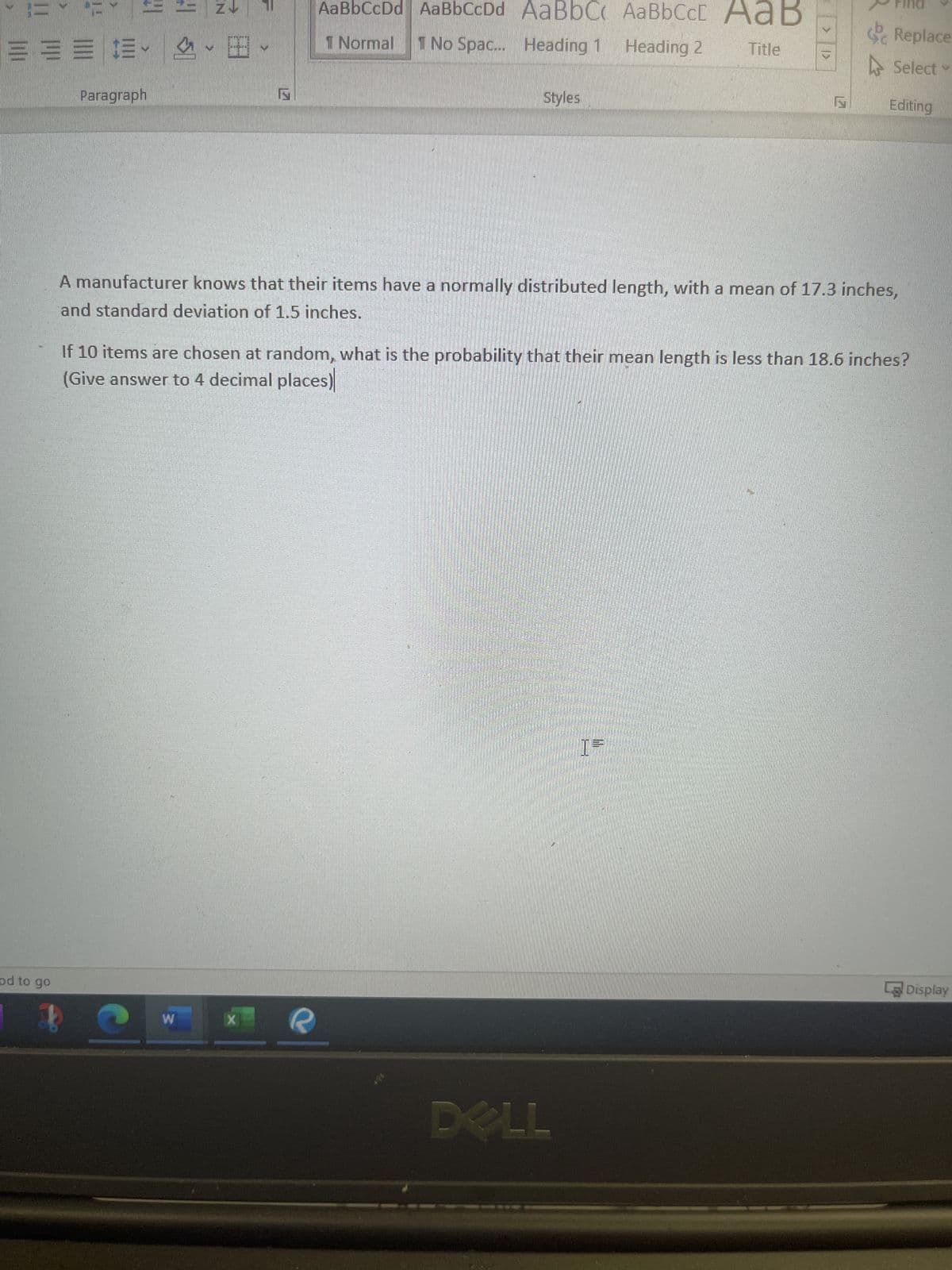 === $.
1
IF
od to go
Paragraph
HI
SI
W
ZV 11
田
€
AaBbCcDd AaBbCcDd AaBbC AaBbCct AaB
1 Normal 1 No Spac... Heading 1 Heading 2 Title
X
Styles
A manufacturer knows that their items have a normally distributed length, with a mean of 17.3 inches,
and standard deviation of 1.5 inches.
If 10 items are chosen at random, what is the probability that their mean length is less than 18.6 inches?
(Give answer to 4 decimal places)
DELL
Replace
Select
Editing
M
05
Display