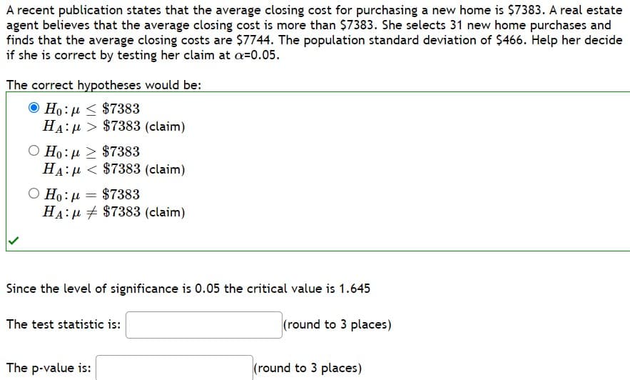 A recent publication states that the average closing cost for purchasing a new home is $7383. A real estate
agent believes that the average closing cost is more than $7383. She selects 31 new home purchases and
finds that the average closing costs are $7744. The population standard deviation of $466. Help her decide
if she is correct by testing her claim at a=0.05.
The correct hypotheses would be:
© Ho:μ < $7383
HA:
$7383 (claim)
Ο Ho: μ > $7383
HA:
$7383 (claim)
Ο Ho: μ = $7383
HA:
The p-value is:
$7383 (claim)
Since the level of significance is 0.05 the critical value is 1.645
(round to 3 places)
The test statistic is:
(round to 3 places)