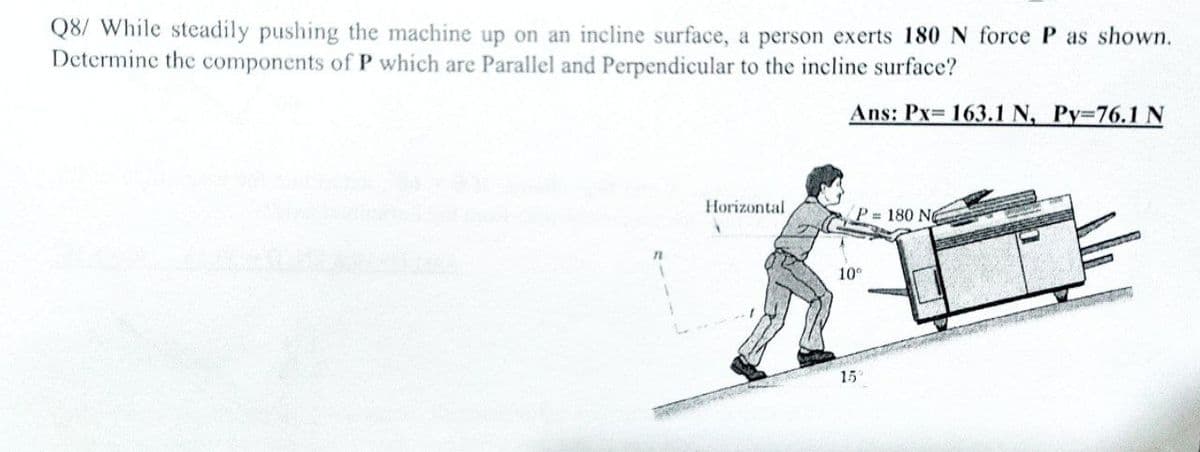 Q8/ While steadily pushing the machine up on an incline surface, a person exerts 180 N force P as shown.
Determine the components of P which are Parallel and Perpendicular to the incline surface?
Ans: Px= 163.1 N, Py=76.1 N
Horizontal
P = 180 No
10°
15
