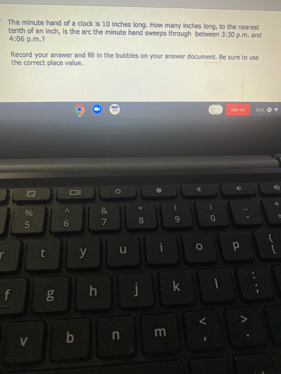 -The minute hand of a clock is 10 inches long. How many inches long, to the nearest
tenth of an inch, is the arc the minute hand sweeps through between 3:30 p.m. and
4:06 p.m.?
Record your answer and fill in the bubbles on your answer document. Be sure to use
the correct place value.
Sign out
INTL O
&
7
8
9.
t
k
f
m
<6
6.0
