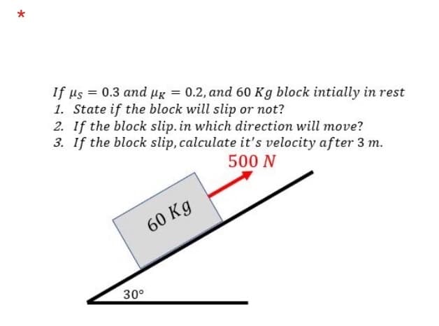 If µs = 0.3 and ug = 0.2, and 60 Kg block intially in rest
1. State if the block will slip or not?
2. If the block slip. in which direction will move?
3. If the block slip, calculate it's velocity after 3 m.
500 N
60 Kg
30°
