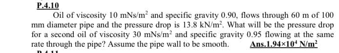 P.4.10
Oil of viscosity 10 mNs/m? and specific gravity 0.90, flows through 60 m of 100
mm diameter pipe and the pressure drop is 13.8 kN/m?. What will be the pressure drop
for a second oil of viscosity 30 mNs/m2 and specific gravity 0.95 flowing at the same
rate through the pipe? Assume the pipe wall to be smooth.
Ans.1.94x104 N/m?
