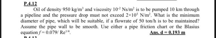 P.4.12
Oil of density 950 kg/m and viscosity 102 Ns/m² is to be pumped 10 km through
a pipeline and the pressure drop must not exceed 2x10S N/m. What is the minimum
diameter of pipe, which will be suitable, if a flowrate of 50 ton/h is to be maintained?
Assume the pipe wall to be smooth. Use either a pipe friction chart or the Blasius
equation f= 0.079/ Re4.
Ans. d = 0.193 m
D412
