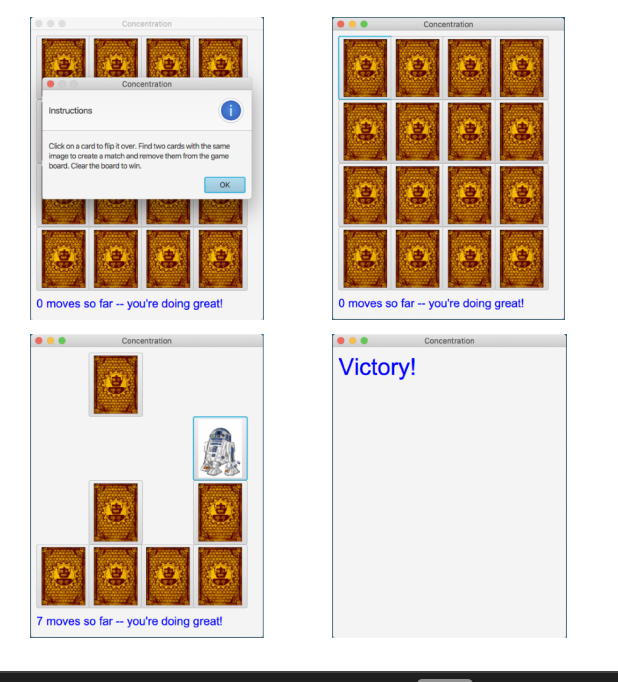 Instructions
Concentration
Concentration
Click on a card to flip it over. Find two cards with the same
image to create a match and remove them from the game
board. Clear the board to win.
OK
0 moves so far -- you're doing great!
Concentration
7 moves so far -- you're doing great!
Concentration
0 moves so far -- you're doing great!
Victory!
Concentration