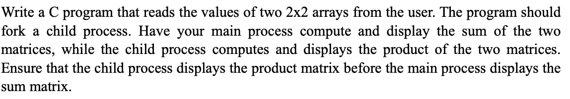 Write a C program that reads the values of two 2x2 arrays from the user. The program should
fork a child process. Have your main process compute and display the sum of the two
matrices, while the child process computes and displays the product of the two matrices.
Ensure that the child process displays the product matrix before the main process displays the
sum matrix.
