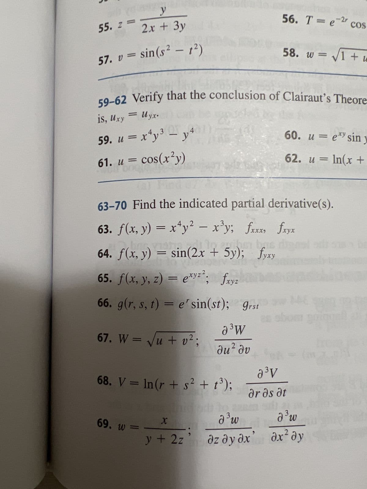 vous
y
2x + 3y
57. v = sin(s² - 1²)
x
55. z =
is, Uxy = Uyx.
59-62 Verify that the conclusion of Clairaut's Theore-
59. u = x²y³ -
3
x²y³ – y4
61. u = cos(x²y)
NAME
19
69. w =
(a) Find
63-70 Find the indicated partial derivative(s).
63. f(x, y) = x¹y² – x³y; fxxx, fxyx
64. ƒ(x, y) = sin(2x + 5y); fyxy
65. f(x, y, z) = exyz²; fxyz
66. g(r, s, t) = e' sin(st); grst
67. W = √√√u + v²;
68. V = ln(r + s² + t³);
อ
d³ w
X
y + 2z
56. T = e-²r cos
58. w = √√1 + u
a ³ W
du² dv
60. ue sin y
62. u = ln(x +
as obom goique
a³V
Ərds at
d³ w
дz дудх” ах² ду
br