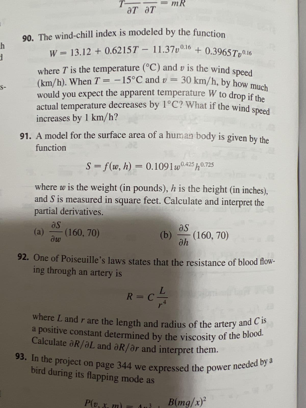 h
d
S-
(a)
90. The wind-chill index is modeled by the function
W 13.12 + 0.6215T - 11.37v0.16 +0.3965Tv0.16
where T is the temperature (°C) and v is the wind speed
(km/h). When T = -15°C and v= 30 km/h, by how much
would you expect the apparent temperature W to drop if the
actual temperature decreases by 1°C? What if the wind speed
increases by 1 km/h?
91. A model for the surface area of a human body is given by the
function
a
əs
dw
T
S = f(w, h) = 0.1091w0.425h0.725
where w is the weight (in pounds), h is the height (in inches),
and S is measured in square feet. Calculate and interpret the
partial derivatives.
-(160, 70)
ƏT ƏT
mR
P(v.
as
(b) (160, 70)
dh
92. One of Poiseuille's laws states that the resistance of blood flow-
ing through an artery is
R=C -/-/1
where L and r are the length and radius of the artery and Cis
a positive constant determined by the viscosity of the blood.
Calculate R/L and R/or and interpret them.
0
93. In the project on page 344 we expressed the power needed by a
bird during its flapping mode as
B(mg/x)²