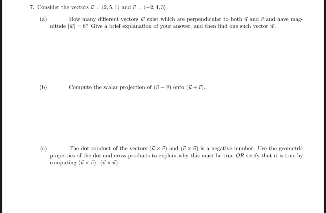 7. Consider the vectors i = (2, 5, 1) and ū = (-2, 4, 3).
(a)
nitude |w = 8? Give a brief explanation of your answer, and then find one such vector w.
How many different vectors w exist which are perpendicular to both ủ and i and have mag-
(b)
Compute the scalar projection of (ū – ī) onto (ū + ū).
The dot product of the vectors (u x ī) and (ỡ x ū) is a negative number. Use the geometric
(c)
properties of the dot and cross products to explain why this must be true OR verify that it is true by
computing (ũ x T) - (T × ū).
