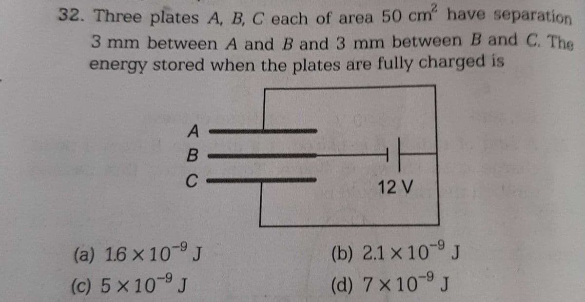 32. Three plates A, B, C each of area 50 cm² have separation
3 mm between A and B and 3 mm between B and C. The
energy stored when the plates are fully charged is
A
B
C
(a) 1.6 x 10-⁹ J
(c) 5 x 10 9 J
-9
12 V
(b) 2.1 x 10-9 J
(d) 7 × 10-⁹ J
-9