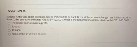 QUESTION 25
At Bank A, the yen-dollar exchange rate is JPY120/USD. At Bank B, the dollar-euro exchange rate is USD1/EUR. At
Bank C, the yen-euro exchange rate is: JPY123/EUR. What is the net profit if a dealer starts with USD1,000,000?
The dealer cannot make a profit.
O $24,390
O $25,000
None of the answers is correct.