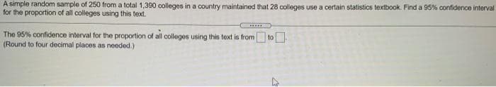 A simple random sample of 250 from a total 1,390 colleges in a country maintained that 28 colleges use a certain statistics textbook. Find a 95% confidence interval
for the proportion of all colleges using this text.
The 95% confidence interval for the proportion of all collegos using this text is from
(Round to four decimal places as needed.)
toO
