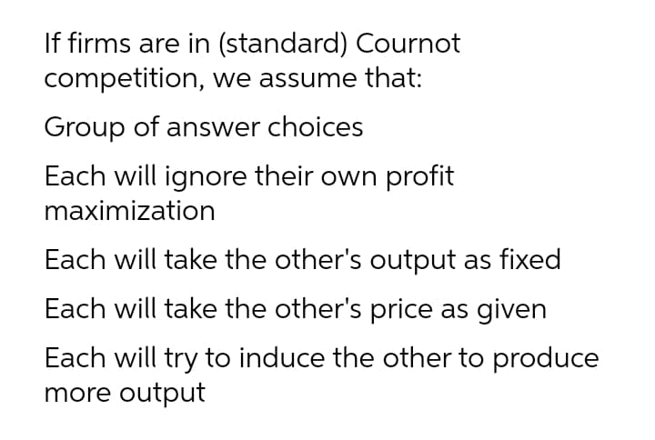 If firms are in (standard) Cournot
competition, we assume that:
Group of answer choices
Each will ignore their own profit
maximization
Each will take the other's output as fixed
Each will take the other's price as given
Each will try to induce the other to produce
more output
