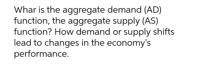 Whar is the aggregate demand (AD)
function, the aggregate supply (AS)
function? How demand or supply shifts
lead to changes in the economy's
performance.
