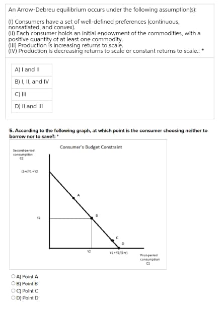 An Arrow-Debreu equilibrium occurs under the following assumption(s):
(1) Consumers have a set of well-defined preferences (continuous,
nonsatiated, and convex).
(1I) Each consumer holds an initial endowment of the commodities, with a
positive quantity of at least one commodity.
(II) Production is increasing returns to scale.
(iV) Production is decreasing returns to scale or constant returns to scale.:
A) I and II
B) I, II, and IV
C) II
D) Il and II
5. According to the following graph, at which point is the consumer choosing neither to
borrow nor to save?:*
Consumer's Budget Constraint
Second-period
consumptien
C2
(11 + v2
Y2
Y2
First-period
consumption
O A) Point A
OB) Point B
OC) Point C
OD) Point D
