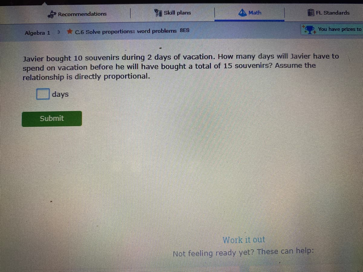 Recommendations
Skill plans
Math
FL Standards
You have prizes to
Algebra 1
*C.6 Solve proportions: word problems 8ES
Javier bought 10 souvenirs during 2 days of vacation. How many days will Javier have to
spend on vacation before he will have bought a total of 15 souvenirs? Assume the
relationship is directly proportional.
days
Submit
Work it out
Not feeling ready yet? These can help:
