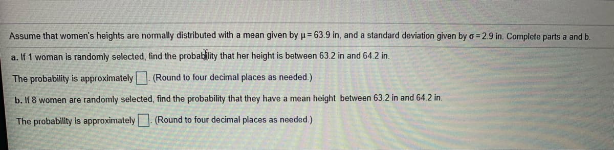 Assume that women's heights are normally distributed with a mean given by µ= 63.9 in, and a standard deviation given by o = 2.9 in. Complete parts a and b.
a. If 1 woman is randomly selected, find the probability that her height is between 63.2 in and 64.2 in.
The probability is approximately (Round to four decimal places as needed.)
b. If 8 women are randomly selected, find the probability that they have a mean height between 63.2 in and 64.2 in.
The probability is approximately | (Round to four decimal places as needed.)
