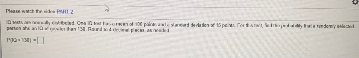 Please watch the video PART 2
IQ tests are normally distributed. One IQ test has a mean of 100 points and a standard deviation of 15 points. For this test, find the probability that a randomly selected
person ahs an IQ of greater than 130. Round to 4 decimal places, as needed.
P(IQ> 130) =
