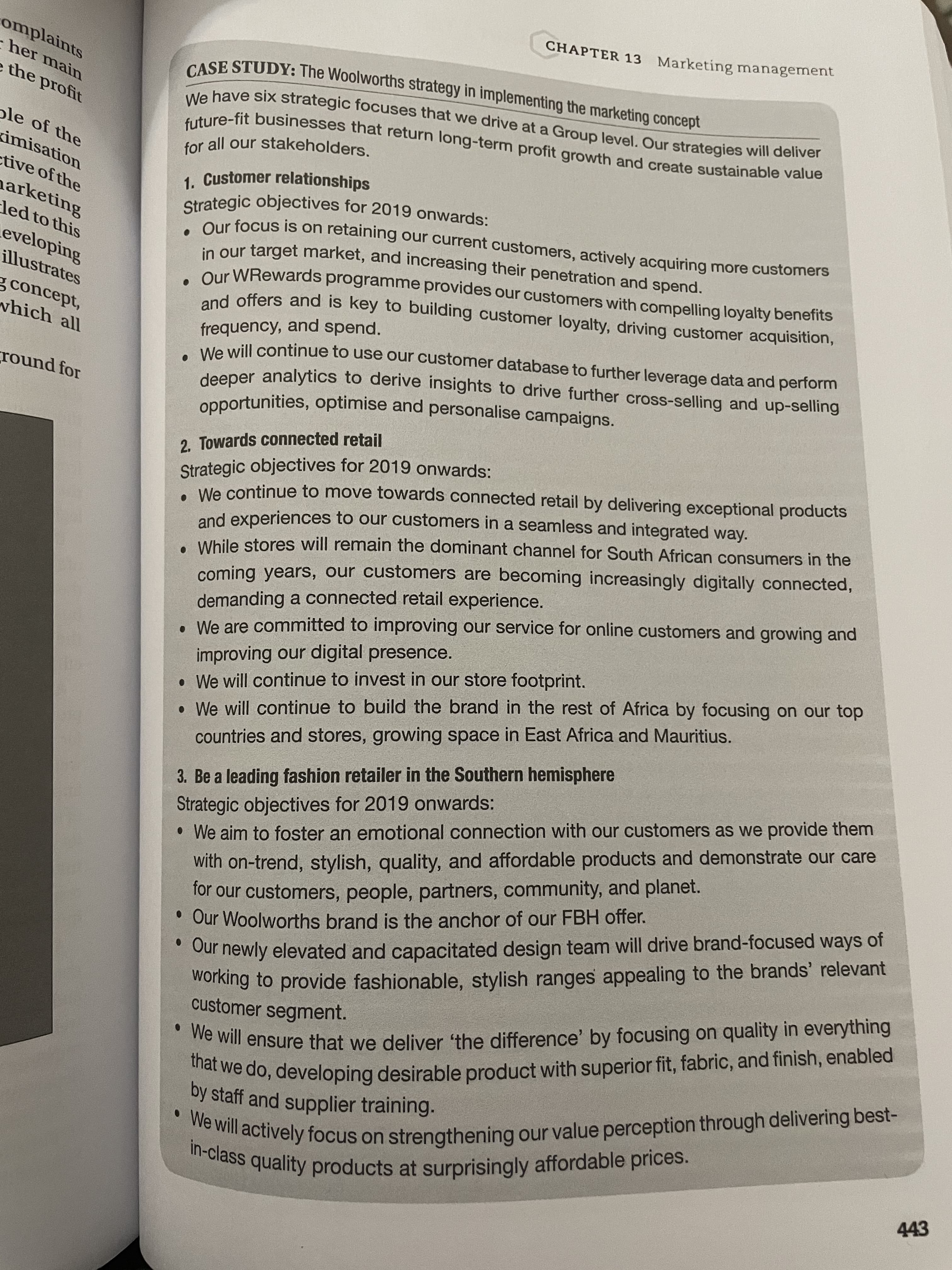 CHAPTER 13 Marketing management
omplaints
her main
e the profit
ole of the
for all our stakeholders.
kimisation
ctive of the
Our focus is on retaining our current customers, actively acquiring more customers
in our target market, and increasing their penetration and spend.
Qur WRewards programme provides our customers with compelling loyalty benefits
nd offers and is key to building customer loyalty, driving customer acquisition,
harketing
led to this
eveloping
illustrates
g concept,
which all
frequency, and spend.
We will continue to use our customer database to further leverage data and perform
deeper analytics to derive insights to drive further cross-selling and up-selling
opportunities, optimise and personalise campaigns.
round for
2. Towards connected retail
We continue to move towards connected retail by delivering exceptional products
coming years, our customers are becoming increasingly digitally connected,
demanding a connected retail experience.
. We are committed to improving our service for online customers and growing and
and experiences to our customers in a seamless and integrated way.
. While stores will remain the dominant channel for South African consumers in the
improving our digital presence.
• We will continue to invest in our store footprint.
• We will continue to build the brand in the rest of Africa by focusing on our top
Strategic objectives for 2019 onwards:
•We aim to foster an emotional connection with our customers as we provide them
with on-trend, stylish, quality, and affordable products and demonstrate our care
for our customers, people, partners, community, and planet.
• Our Woolworths brand is the anchor of our FBH offer.
countries and stores, growing space in East Africa and Mauritius.
3. Be a leading fashion retailer in the Southern hemisphere
* Our newly elevated and capacitated design team will drive brand-focused ways of
working to provide fashionable, stylish ranges appealing to the brands' relevant
customer segment.
ne will ensure that we deliver the difference' by focusing on quality in everything
by staff and supplier training.
443
