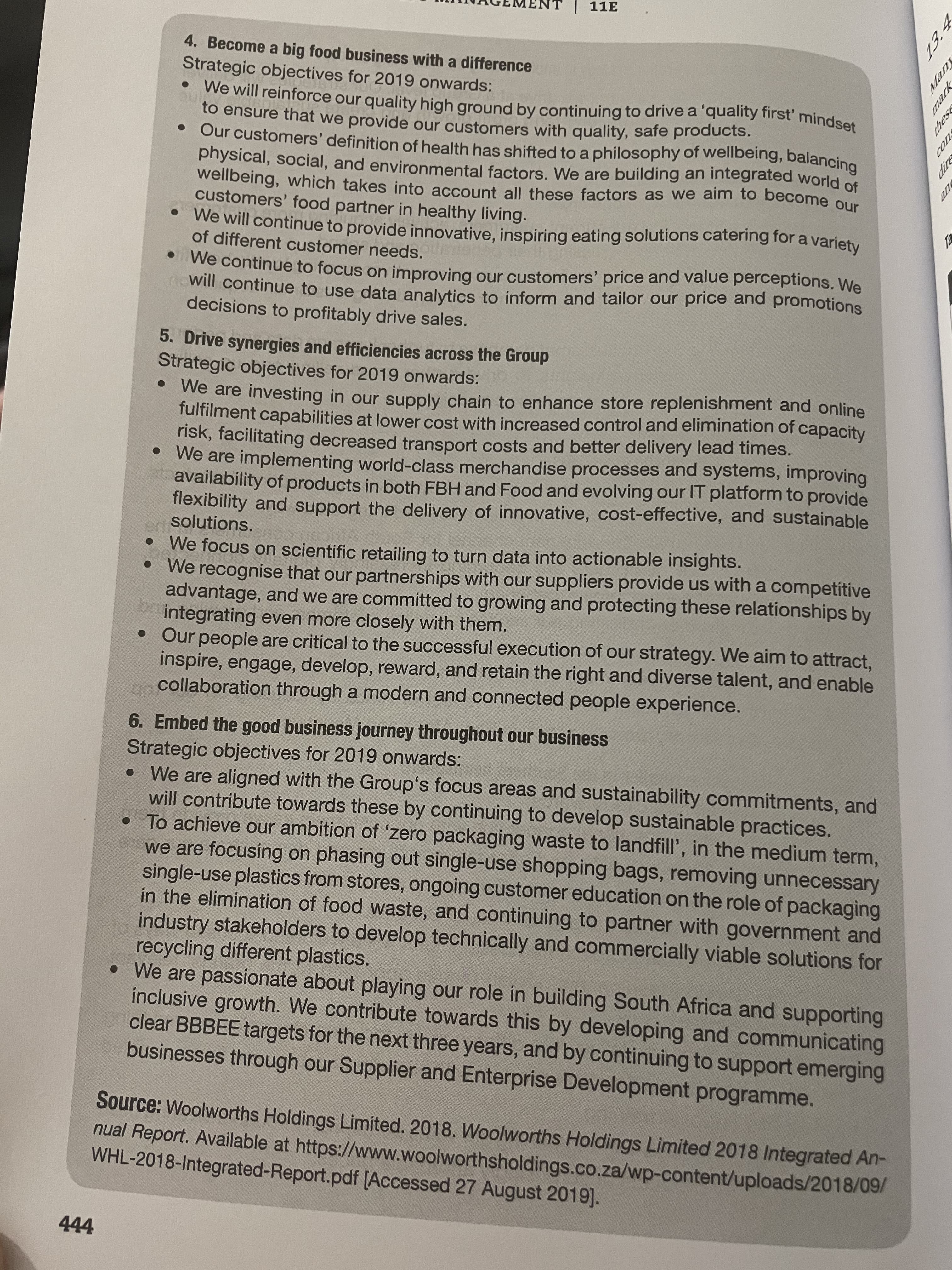 ches
rew
13:
NT | 11E
4. Become a big food business with a difference
Strategic objectives for 2019 onwards:
to ensure that we provide our customers with quality, safe products.
physical, social, and environmental factors, We are building an integrated world of
wellbeing, which takes into account all these factors as we aim to become our
customers' food partner in healthy living.
•We will continue to provide innovative, inspiring eating solutions catering for a variety
of different customer needs.
we continue to focus on improving our customers' price and value perceptions. We
will continue to use data analytics to inform and tailor our price and promotions
decisions to profitably drive sales.
5. Drive synergies and efficiencies across the Group
Strategic objectives for 2019 onwards:
We are investing in our supply chain to enhance store replenishment and online
fultilment capabilities at lower cost with increased control and elimination of capacity
risk, facilitating decreased transport costs and better delivery lead times.
• We are implementing world-class merchandise processes and systems, improving
availability of products in both FBH and Food and evolving our IT platform to provide
flexibility and support the delivery of innovative, cost-effective, and sustainable
solutions.
We focus on scientific retailing to turn data into actionable insights.
We recognise that our partnerships with our suppliers provide us with a competitive
advantage, and we are committed to growing and protecting these relationships by
integrating even more closely with them.
Our people are critical to the successful execution of our strategy. We aim to attract,
inspire, engage, develop, reward, and retain the right and diverse talent, and enable
collaboration through a modern and connected people experience.
6. Embed the good business journey throughout our business
Strategic objectives for 2019 onwards:
• We are aligned with the Group's focus areas and sustainability commitments, and
will contribute towards these by continuing to develop sustainable practices.
• To achieve our ambition of 'zero packaging waste to landfill', in the medium term,
we are focusing on phasing out single-use shopping bags, removing unnecessary
single-use plastics from stores, ongoing customer education on the role of packaging
in the elimination of food waste, and continuing to partner with government and
industry stakeholders to develop technically and commercially viable solutions for
recycling different plastics.
• We are passionate about playing our role in building South Africa and supporting
inclusive growth. We contribute towards this by developing and communicating
clear BBBEE targets for the next three years, and by continuing to support emerging
businesses through our Supplier and Enterprise Development programme.
Source: Woolworths Holdings Limited. 2018. Woolworths Holdings Limited 2018 Integrated An-
nual Report. Available at https://www.woolworthsholdings.co.za/wp-content/uploads/2018/09/
WHL-2018-Integrated-Report.pdf [Accessed 27 August 2019].
