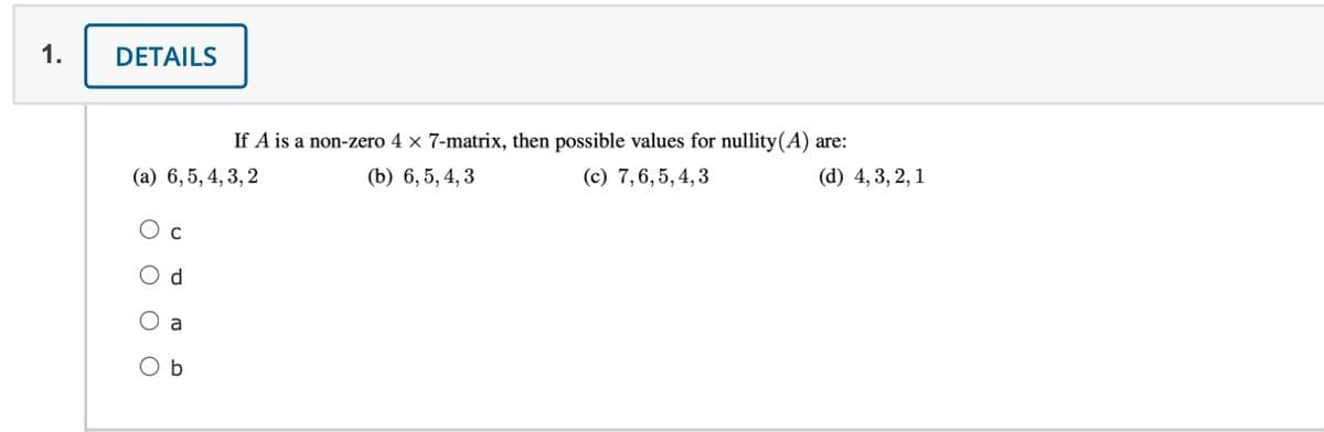 1.
DETAILS
If A is a non-zero 4 x 7-matrix, then possible values for nullity(A) are:
(a) 6, 5, 4, 3, 2
(b) 6, 5, 4, 3
(c) 7,6, 5, 4,3
(d) 4, 3, 2, 1
O c
O d
O a
O b
