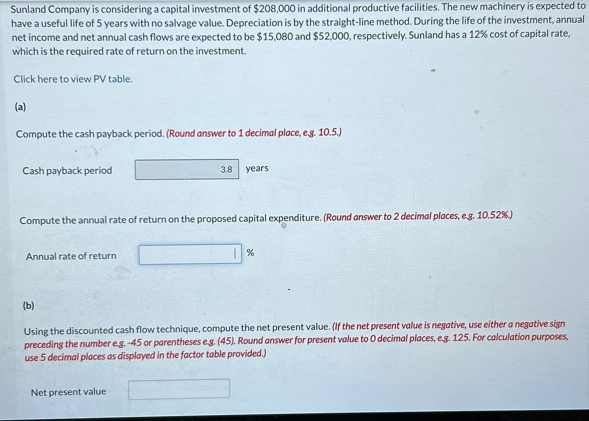 Sunland Company is considering a capital investment of $208,000 in additional productive facilities. The new machinery is expected to
have a useful life of 5 years with no salvage value. Depreciation is by the straight-line method. During the life of the investment, annual
net income and net annual cash flows are expected to be $15,080 and $52,000, respectively. Sunland has a 12% cost of capital rate,
which is the required rate of return on the investment.
Click here to view PV table.
(a)
Compute the cash payback period. (Round answer to 1 decimal place, e.g. 10.5.)
Cash payback period
Compute the annual rate of return on the proposed capital expenditure. (Round answer to 2 decimal places, e.g. 10.52%.)
Annual rate of return
(b)
3.8 years
Net present value
%
Using the discounted cash flow technique, compute the net present value. (If the net present value is negative, use either a negative sign
preceding the number e.g. -45 or parentheses e.g. (45). Round answer for present value to 0 decimal places, e.g. 125. For calculation purposes,
use 5 decimal places as displayed in the factor table provided.)