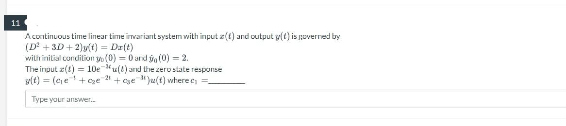 11
A continuous time linear time invariant system with input (t) and output y(t) is governed by
(D² + 3D + 2)y(t) = Dx(t)
with initial condition yo (0) = 0 and yo (0) = 2.
The input (t) = 10e-3tu(t) and the zero state response
y(t) = (c₁e7 + c₂e-2t + c3e-³t)u(t) where c₁ =_
Type your answer...