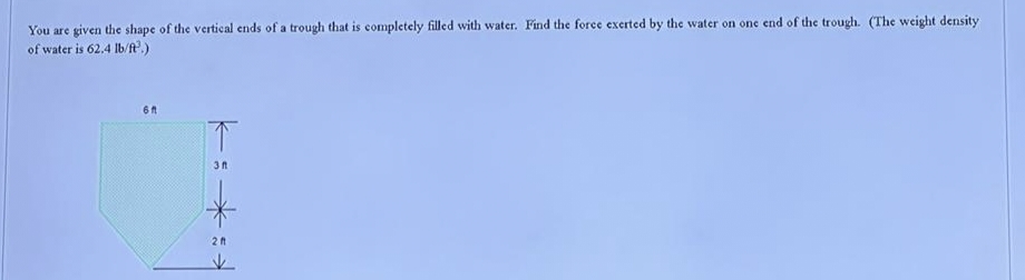 You are given the shape of the vertical ends of a trough that is completely filled with water. Find the force exerted by the water on one end of the trough. (The weight density
of water is 62.4 lb/ft.)
6 f
*:
2 ft