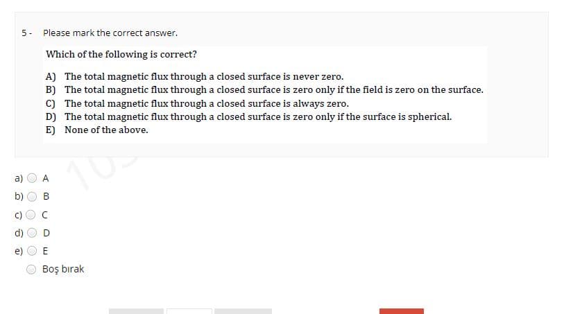 TO
O
O
5- Please mark the correct answer.
2
8
@
O
O
Which of the following is correct?
A) The total magnetic flux through a closed surface is never zero.
B) The total magnetic flux through a closed surface is zero only if the field is zero on the surface.
C) The total magnetic flux through a closed surface is always zero.
D) The total magnetic flux through a closed surface is zero only if the surface is spherical.
E) None of the above.
A
B
L
E
Boş bırak