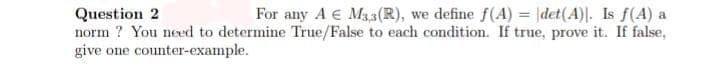 Question 2
For any A € M3,3(R), we define f(A) = \det(A)]. Is f(A) a
norm? You need to determine True/False to each condition. If true, prove it. If false,
give one counter-example.