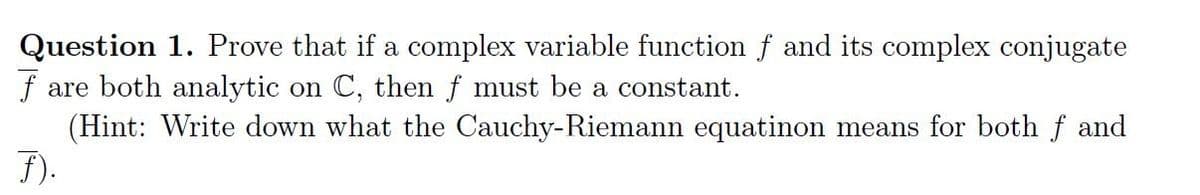 Question 1. Prove that if a complex variable function f and its complex conjugate
fare both analytic on C, then f must be a constant.
(Hint: Write down what the Cauchy-Riemann equatinon means for both f and
F).