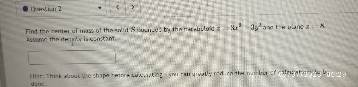 Question 2
< >
Find the center of mass of the solid S bounded by the paraboloid 2 =
Assume the density is constant.
3x² + 3y² and the plane z = 8.
Hint: Think about the shape before calculating you can greatly reduce the number of 907/2023 06:29
done.