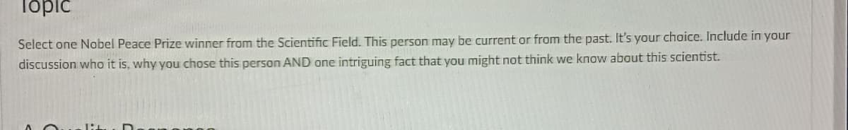 Topic
Select one Nobel Peace Prize winner from the Scientific Field. This person may be current or from the past. It's your choice. Include in your
discussion who it is, why you chose this person AND one intriguing fact that you might not think we know about this scientist.
lit
D