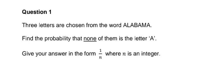 Question 1
Three letters are chosen from the word ALABAMA.
Find the probability that none of them is the letter 'A'.
where n is an integer.
Give your answer in the form