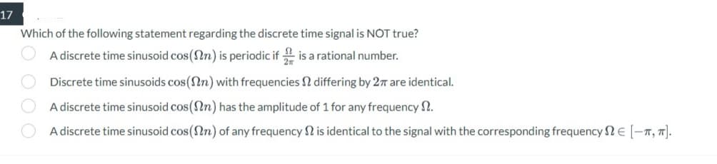 17
Which of the following statement regarding the discrete time signal is NOT true?
A discrete time sinusoid cos(n) is periodic if is a rational number.
OOOO
Discrete time sinusoids cos(n) with frequencies & differing by 27 are identical.
A discrete time sinusoid cos(n) has the amplitude of 1 for any frequency .
A discrete time sinusoid cos (n) of any frequency is identical to the signal with the corresponding frequency € [-T, π].