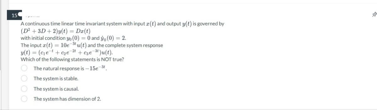 15
A continuous time linear time invariant system with input (t) and output y(t) is governed by
(D² + 3D + 2)y(t) = Da(t)
with initial condition yo (0) = 0 and yo (0) = 2.
The input (t) = 10e-3tu(t) and the complete system response
y(t) = (c₁et+c₂e-2t + c3e-³t)u(t).
Which of the following statements is NOT true?
The natural response is -15e-3t.
The system is stable.
OOO
The system is causal.
The system has dimension of 2.