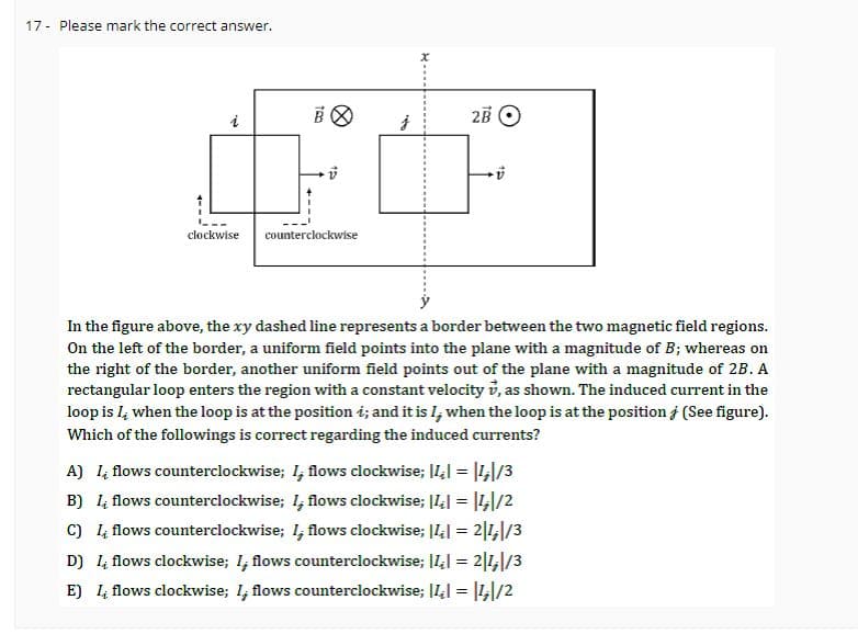 17- Please mark the correct answer.
i
1
clockwise
V
counterclockwise
j
2B O
H
In the figure above, the xy dashed line represents a border between the two magnetic field regions.
On the left of the border, a uniform field points into the plane with a magnitude of B; whereas on
the right of the border, another uniform field points out of the plane with a magnitude of 2B. A
rectangular loop enters the region with a constant velocity, as shown. The induced current in the
loop is I, when the loop is at the position i; and it is I, when the loop is at the position (See figure).
Which of the followings is correct regarding the induced currents?
A) I, flows counterclockwise; 1; flows clockwise; 1₂ = 1₂/3
B) I, flows counterclockwise; 1; flows clockwise; |4₂| = |1₂/2
C) I, flows counterclockwise; 1; flows clockwise; |4₂| = 2|1|/3
D) I, flows clockwise; 1; flows counterclockwise; 11 = 2|1\/3
E) I, flows clockwise; I; flows counterclockwise; 1₂ = 1/2