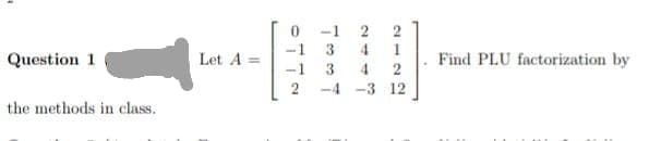 Question 1
the methods in class.
Let A =
-1
1 co co L
4
4
2122
-4 -3 12
Find PLU factorization by