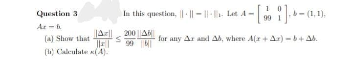 Question 3
Ar = b.
||AT||
(a) Show that
||||
(b) Calculate (A).
In this question, ||- ||=||-||₁. Let A =
- [i]
200 ||Ab||
99 ||b|
i], 6 = (1, 1),
for any Az and Ab, where A(r + Ar) = b + Ab.