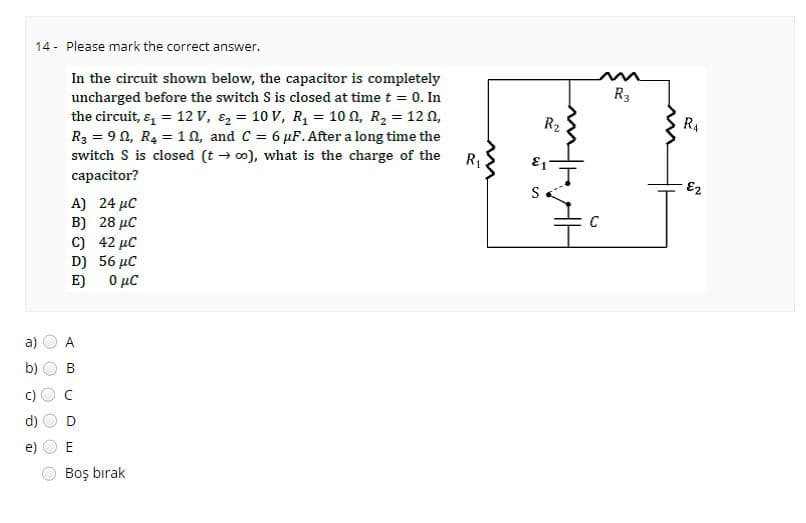 a)
2
e
14- Please mark the correct answer.
In the circuit shown below, the capacitor is completely
uncharged before the switch S is closed at time t = 0. In
the circuit, & = 12 V, ₂ = 10 V, R₁ = 100, R₂ = 120,
R3 = 90, R₂ =1, and C = 6 μF. After a long time the
switch S is closed (t→ ∞o), what is the charge of the
capacitor?
CD
O
()
A)
Β)
O
C) 42 μC
D) 56 µC
E)
0 μC
4
B
O
U
24 μC
28 μC
O
E
Boş bırak
R₁
R₂
-
C
R3
R4
N²