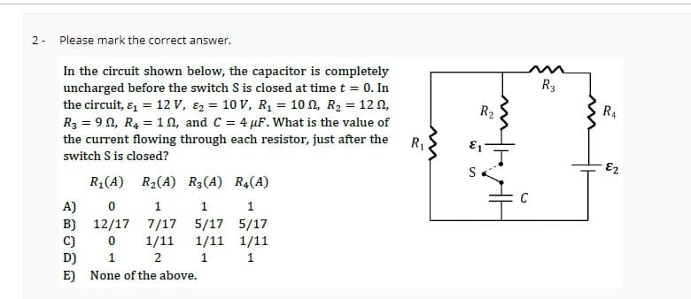 2- Please mark the correct answer.
In the circuit shown below, the capacitor is completely
uncharged before the switch S is closed at time t = 0. In
the circuit, & = 12 V, &₂ = 10 V, R₁ = 100, R₂ = 120,
R3 = 90, R4 = 10, and C = 4 pF. What is the value of
the current flowing through each resistor, just after the
switch S is closed?
R₁(A) R₂(A) R3(A) R4(A)
A)
0
1
1
1
B) 12/17 7/17 5/17 5/17
C)
0
1/11
1/11 1/11
2 1
D)
1
1
E) None of the above.
R₁
R₂
E1
S
-
C
R3
R4
E2