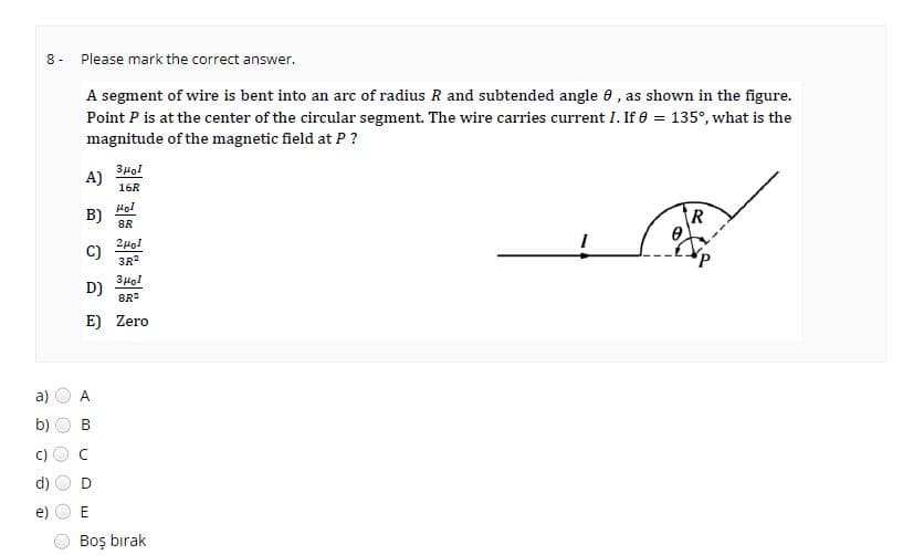 00
8-
a)
b)
C
O
e
O O
@
Please mark the correct answer.
A segment of wire is bent into an arc of radius R and subtended angle 0, as shown in the figure.
Point P is at the center of the circular segment. The wire carries current I. If 0 = 135°, what is the
magnitude of the magnetic field at P ?
зног
16R
A)
B)
C)
знов
D)
8R²
E) Zero
D
Hol
8R
ομοι
3R²
E
Boş bırak
R