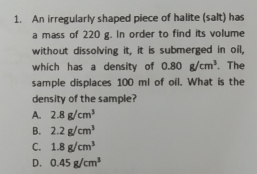 1. An irregularly shaped piece of halite (salt) has
a mass of 220 g. In order to find its volume
without dissolving it, it is submerged in oil,
which has a density of 0.80 g/cm³. The
sample displaces 100 ml of oil. What is the
density of the sample?
A. 2.8 g/cm³
B. 2.2 g/cm³
C.
1.8 g/cm³
D. 0.45 g/cm³