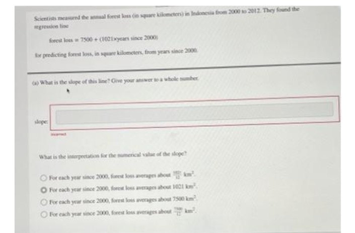 Scientists measurnd the anal forest loss in square kikometers) in Indonesia from 2000 o 2012 They found the
wgression line
forest loes = 7500 + (102ixycars since 200
r predicting forest loss, in square kilometers, from years since 2000
a What is the slope of this line? Give your anwer toa whole uber
slope:
What is the interpeetation for the sumerical vale of the slope
Oor each year since 2000, forest loss averages about km
O For cach year since 2000, foret loss averages about 1021 k
O For each year since 2000, forest lons verages about 7500 km
O For cach year since 2000, foret los averages about km.
