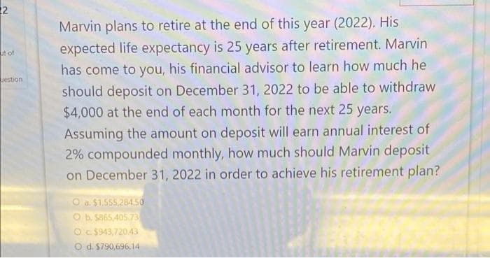 22
Marvin plans to retire at the end of this year (2022). His
expected life expectancy is 25 years after retirement. Marvin
ut of
has come to you, his financial advisor to learn how much he
uestion
should deposit on December 31, 2022 to be able to withdraw
$4,000 at the end of each month for the next 25 years.
Assuming the amount on deposit will earn annual interest of
2% compounded monthly, how much should Marvin deposit
on December 31, 2022 in order to achieve his retirement plan?
O a. $1,555,284.50
O b. S865,405.73
Oc $943,720.43
O d. $790,696,14
