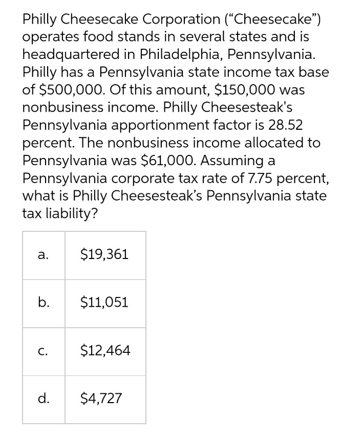 Philly Cheesecake Corporation (“Cheesecake")
operates food stands in several states and is
headquartered in Philadelphia, Pennsylvania.
Philly has a Pennsylvania state income tax base
of $500,000. Of this amount, $150,000 was
nonbusiness income. Philly Cheesesteak's
Pennsylvania apportionment factor is 28.52
percent. The nonbusiness income allocated to
Pennsylvania was $61,000. Assuming a
Pennsylvania corporate tax rate of 7.75 percent,
what is Philly Cheesesteak's Pennsylvania state
tax liability?
а.
$19,361
b.
$11,051
С.
$12,464
d.
$4,727
