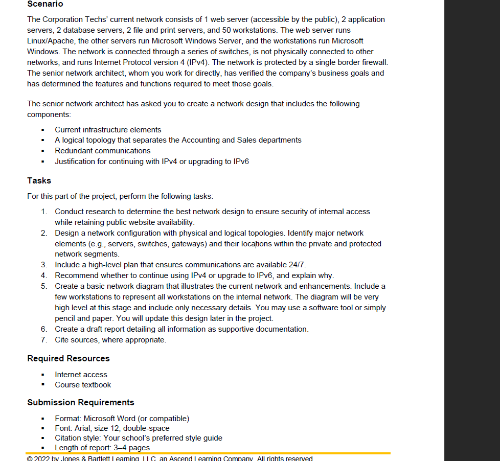 Scenario
The Corporation Techs' current network consists of 1 web server (accessible by the public), 2 application
servers, 2 database servers, 2 file and print servers, and 50 workstations. The web server runs
Linux/Apache, the other servers run Microsoft Windows Server, and the workstations run Microsoft
Windows. The network is connected through a series of switches, is not physically connected to other
networks, and runs Internet Protocol version 4 (IPV4). The network is protected by a single border firewall.
The senior network architect, whom you work for directly, has verified the company's business goals and
has determined the features and functions required to meet those goals.
The senior network architect has asked you to create a network design that includes the following
components:
Current infrastructure elements
A logical topology that separates the Accounting and Sales departments
Redundant communications
Justification for continuing with IPV4 or upgrading to IPV6
Tasks
For this part of the project, perform the following tasks:
1.
Conduct research to determine the best network design to ensure security of internal access
while retaining public website availability.
2. Design a network configuration with physical and logical topologies. Identify major network
elements (e.g., servers, switches, gateways) and their locațions within the private and protected
network segments.
3.
Include a high-level plan that ensures communications are available 24/7.
4.
Recommend whether to continue using IPV4 or upgrade to IPV6, and explain why.
5.
Create a basic network diagram that illustrates the current network and enhancements. Include a
few workstations to represent all workstations on the internal network. The diagram will be very
high level at this stage and include only necessary details. You may use a software tool or simply
pencil and paper. You will update this design later in the project.
6. Create a draft report detailing all information as supportive documentation.
7. Cite sources, where appropriate.
Required Resources
Internet access
Course textbook
Submission Requirements
Format: Microsoft Word (or compatible)
Font: Arial, size 12, double-space
Citation style: Your school's preferred style guide
Length of report: 3–4 pages
© 2022 by Jones & Bartlett Leaning IIC an Ascend I earning Company All rights reserved
